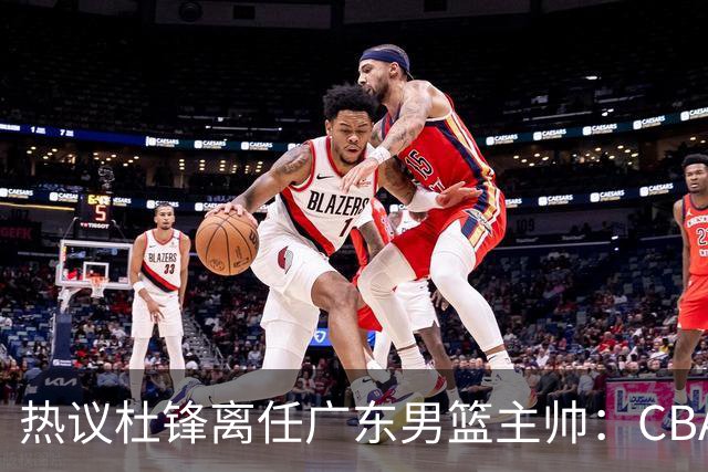 热议杜锋离任广东男篮主帅：CBA生涯执教大圆满 球迷祝福一切顺利